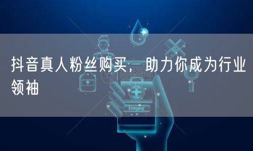 抖音真人粉丝购买，助力你成为行业领袖