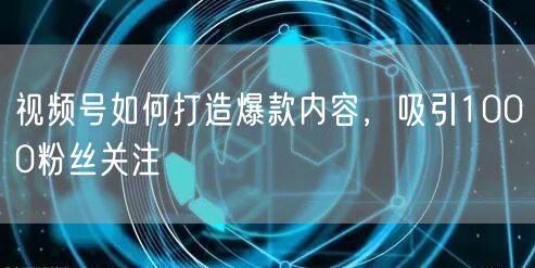 视频号如何打造爆款内容，吸引1000粉丝关注