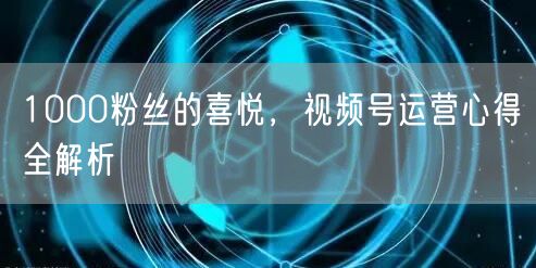 1000粉丝的喜悦，视频号运营心得全解析