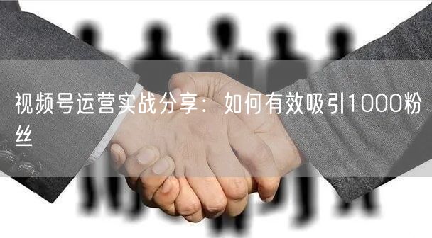 视频号运营实战分享：如何有效吸引1000粉丝