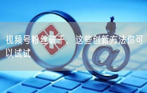 视频号粉丝破千，这些创新方法你可以试试