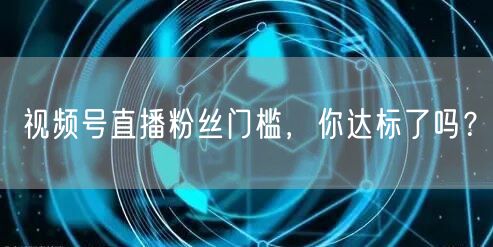 视频号直播粉丝门槛，你达标了吗？