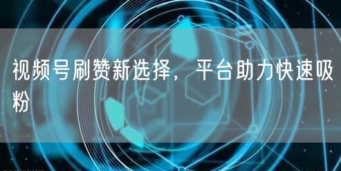 视频号刷赞新选择，平台助力快速吸粉