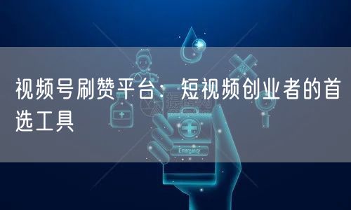 视频号刷赞平台：短视频创业者的首选工具