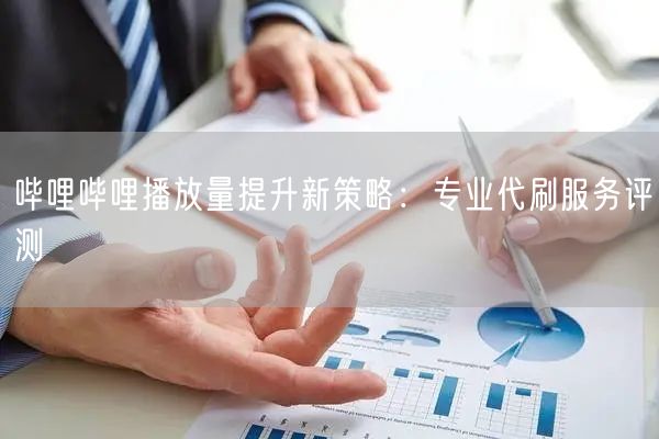 哔哩哔哩播放量提升新策略：专业代刷服务评测