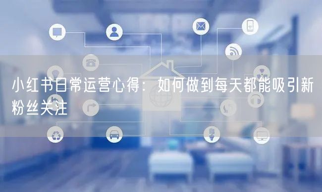小红书日常运营心得：如何做到每天都能吸引新粉丝关注