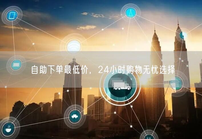 自助下单最低价，24小时购物无忧选择