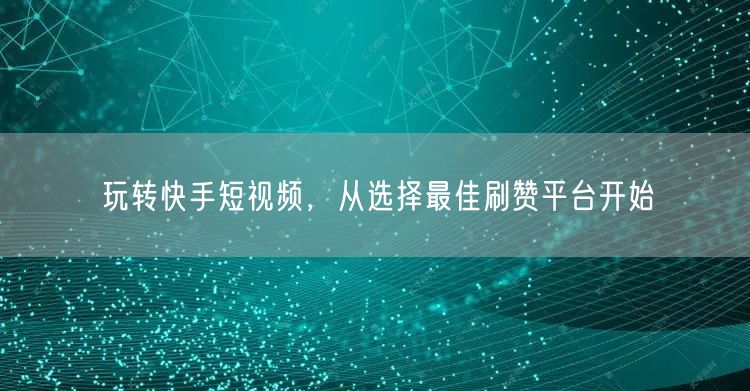 玩转快手短视频，从选择最佳刷赞平台开始