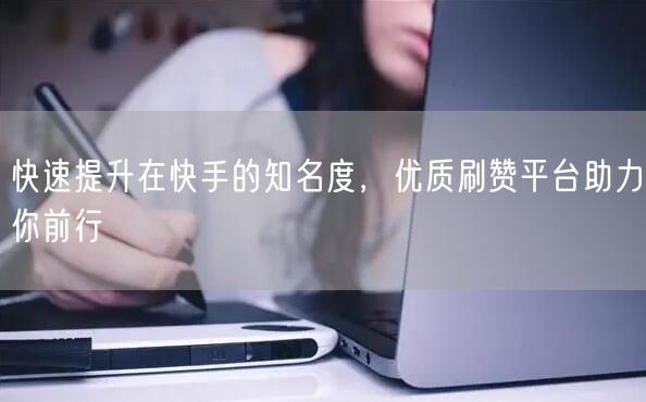 快速提升在快手的知名度，优质刷赞平台助力你前行