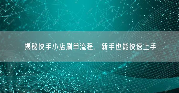 揭秘快手小店刷单流程，新手也能快速上手