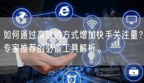 如何通过高效的方式增加快手关注量？专家推荐的必备工具解析。