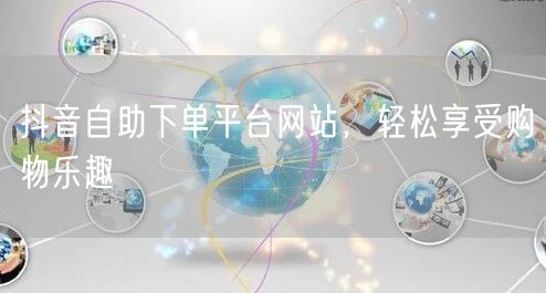 抖音自助下单平台网站，轻松享受购物乐趣