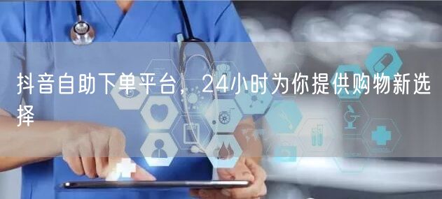 抖音自助下单平台，24小时为你提供购物新选择