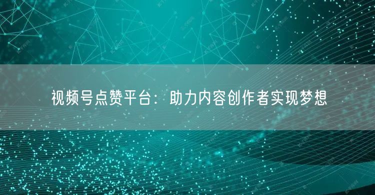 视频号点赞平台：助力内容创作者实现梦想