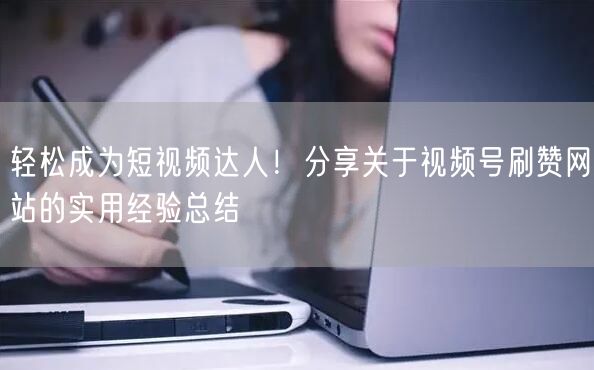 轻松成为短视频达人！分享关于视频号刷赞网站的实用经验总结