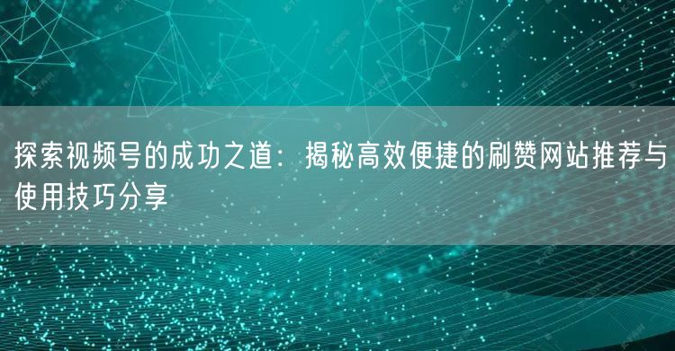 探索视频号的成功之道：揭秘高效便捷的刷赞网站推荐与使用技巧分享